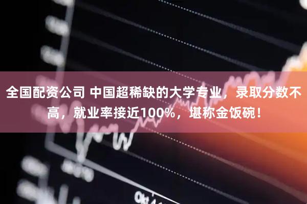 全国配资公司 中国超稀缺的大学专业，录取分数不高，就业率接近100%，堪称金饭碗！