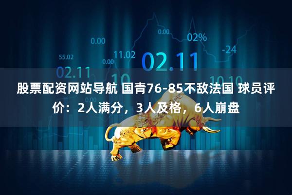 股票配资网站导航 国青76-85不敌法国 球员评价：2人满分，3人及格，6人崩盘