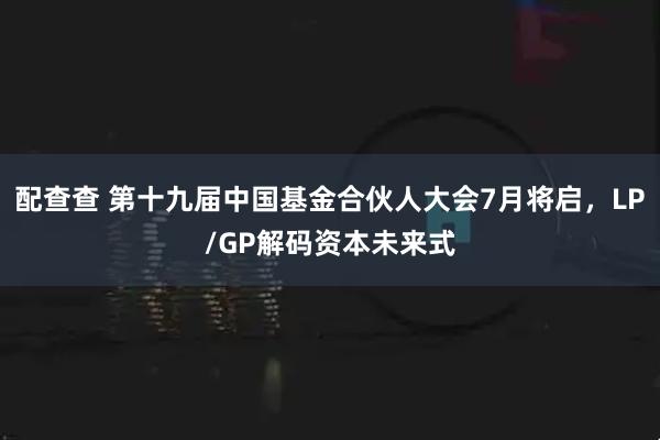 配查查 第十九届中国基金合伙人大会7月将启，LP/GP解码资本未来式