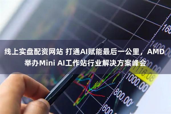 线上实盘配资网站 打通AI赋能最后一公里，AMD 举办Mini AI工作站行业解决方案峰会