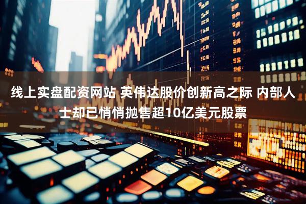 线上实盘配资网站 英伟达股价创新高之际 内部人士却已悄悄抛售超10亿美元股票