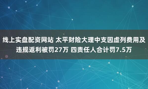 线上实盘配资网站 太平财险大理中支因虚列费用及违规返利被罚27万 四责任人合计罚7.5万