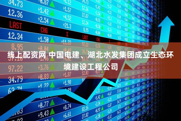 线上配资网 中国电建、湖北水发集团成立生态环境建设工程公司