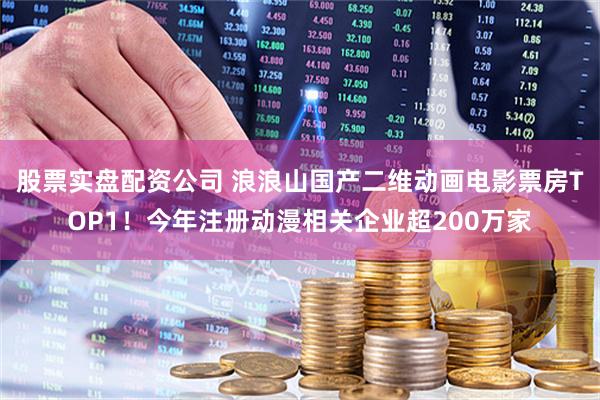 股票实盘配资公司 浪浪山国产二维动画电影票房TOP1！今年注册动漫相关企业超200万家