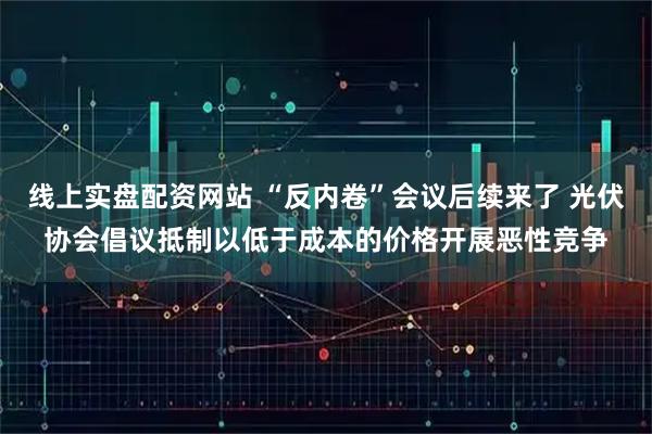 线上实盘配资网站 “反内卷”会议后续来了 光伏协会倡议抵制以低于成本的价格开展恶性竞争