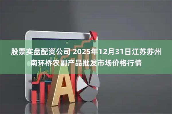 股票实盘配资公司 2025年12月31日江苏苏州南环桥农副产品批发市场价格行情