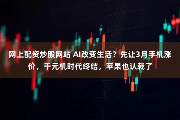 网上配资炒股网站 AI改变生活?先让3月手机涨价,千元机时代终结,苹果也认栽了