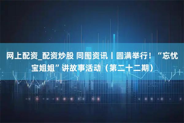 网上配资_配资炒股 同图资讯丨圆满举行!“忘忧宝姐姐”讲故事活动(第二十二期)