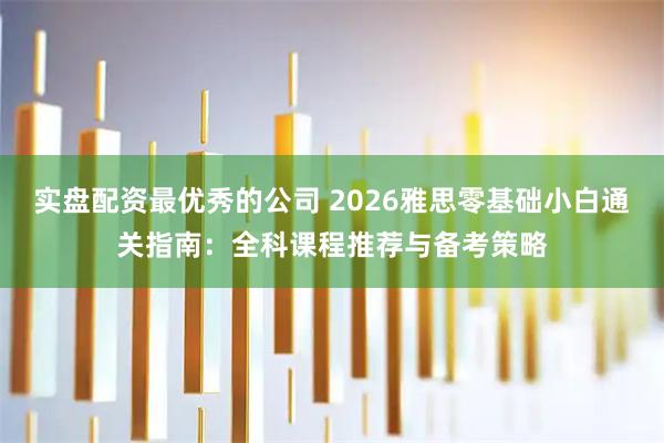 实盘配资最优秀的公司 2026雅思零基础小白通关指南：全科课程推荐与备考策略
