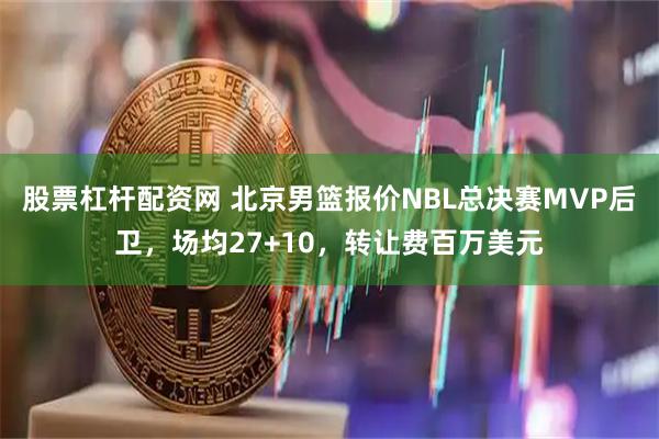 股票杠杆配资网 北京男篮报价NBL总决赛MVP后卫，场均27+10，转让费百万美元