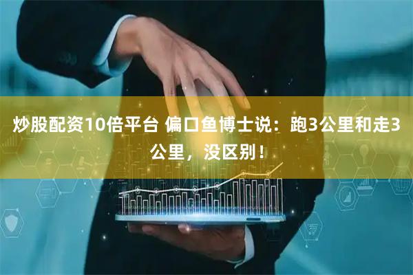 炒股配资10倍平台 偏口鱼博士说：跑3公里和走3公里，没区别！