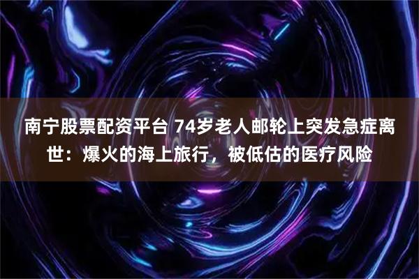 南宁股票配资平台 74岁老人邮轮上突发急症离世：爆火的海上旅行，被低估的医疗风险