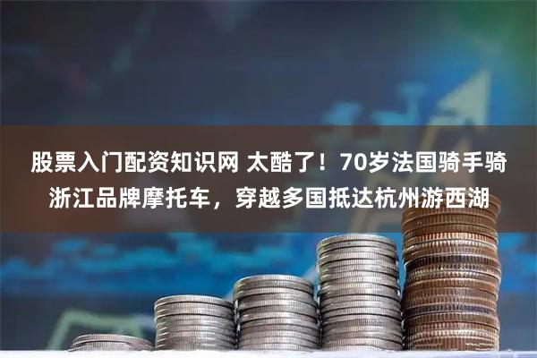股票入门配资知识网 太酷了！70岁法国骑手骑浙江品牌摩托车，穿越多国抵达杭州游西湖