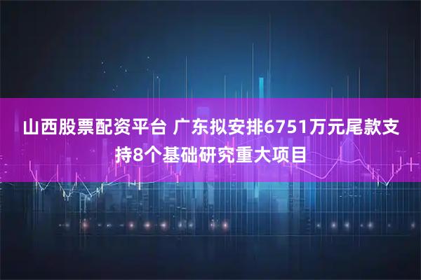 山西股票配资平台 广东拟安排6751万元尾款支持8个基础研究重大项目