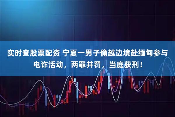 实时查股票配资 宁夏一男子偷越边境赴缅甸参与电诈活动，两罪并罚，当庭获刑！