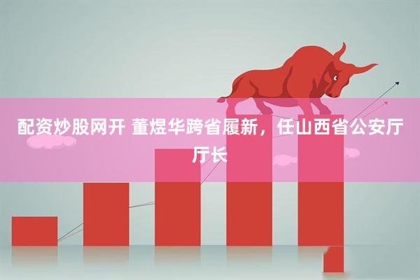 配资炒股网开 董煜华跨省履新，任山西省公安厅厅长